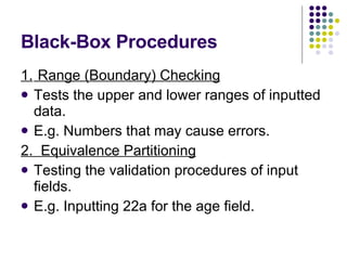 Black-Box Procedures 1.  Range (Boundary) Checking Tests the upper and lower ranges of inputted data. E.g. Numbers that may cause errors. 2.  Equivalence Partitioning Testing the validation procedures of input fields. E.g. Inputting 22a for the age field. 