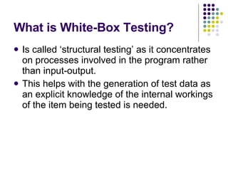 What is White-Box Testing? Is called ‘structural testing’ as it concentrates on processes involved in the program rather than input-output. This helps with the generation of test data as an explicit knowledge of the internal workings of the item being tested is needed. 