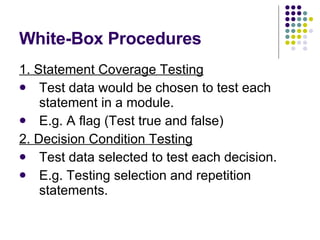 White-Box Procedures 1. Statement Coverage Testing Test data would be chosen to test each statement in a module. E.g. A flag (Test true and false) 2. Decision Condition Testing Test data selected to test each decision. E.g. Testing selection and repetition statements. 