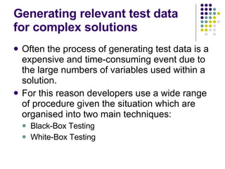 Generating relevant test data for complex solutions Often the process of generating test data is a expensive and time-consuming event due to the large numbers of variables used within a solution. For this reason developers use a wide range of procedure given the situation which are organised into two main techniques: Black-Box Testing White-Box Testing  