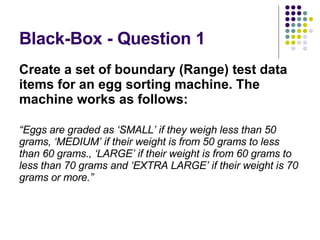 Black-Box - Question 1 Create a set of boundary (Range) test data items for an egg sorting machine. The machine works as follows: “ Eggs are graded as ‘SMALL’ if they weigh less than 50 grams, ‘MEDIUM’ if their weight is from 50 grams to less than 60 grams., ‘LARGE’ if their weight is from 60 grams to less than 70 grams and ‘EXTRA LARGE’ if their weight is 70 grams or more.” 