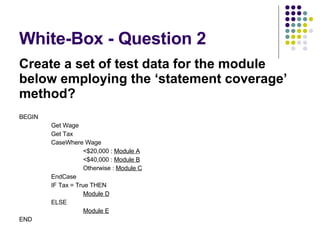 White-Box - Question 2 Create a set of test data for the module below employing the ‘statement coverage’ method? BEGIN Get Wage Get Tax CaseWhere Wage <$20,000 :  Module A <$40,000 :  Module B Otherwise :  Module C EndCase IF Tax = True THEN Module D ELSE Module E END 