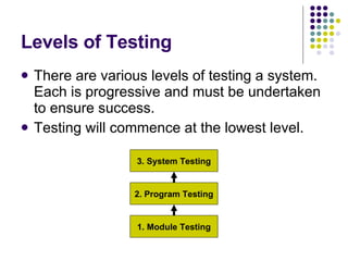 Levels of Testing There are various levels of testing a system. Each is progressive and must be undertaken to ensure success. Testing will commence at the lowest level. 3. System Testing 2. Program Testing 1. Module Testing 