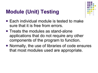 Module (Unit) Testing Each individual module is tested to make sure that it is free from errors. Treats the modules as stand-alone applications that do not require any other components of the program to function. Normally, the use of libraries of code ensures that most modules used are appropriate. 