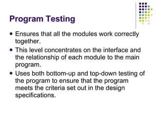 Program Testing Ensures that all the modules work correctly together. This level concentrates on the interface and the relationship of each module to the main program. Uses both bottom-up and top-down testing of the program to ensure that the program meets the criteria set out in the design specifications. 