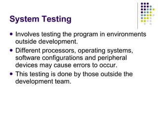 System Testing Involves testing the program in environments outside development. Different processors, operating systems, software configurations and peripheral devices may cause errors to occur. This testing is done by those outside the development team. 
