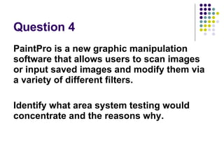 Question 4 PaintPro is a new graphic manipulation software that allows users to scan images or input saved images and modify them via a variety of different filters. Identify what area system testing would concentrate and the reasons why. 