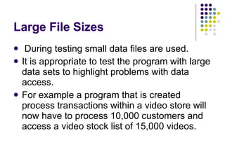 Large File Sizes During testing small data files are used. It is appropriate to test the program with large data sets to highlight problems with data access. For example a program that is created process transactions within a video store will now have to process 10,000 customers and access a video stock list of 15,000 videos. 