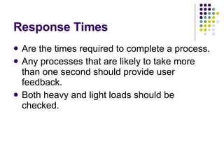 Response Times Are the times required to complete a process. Any processes that are likely to take more than one second should provide user feedback. Both heavy and light loads should be checked. 