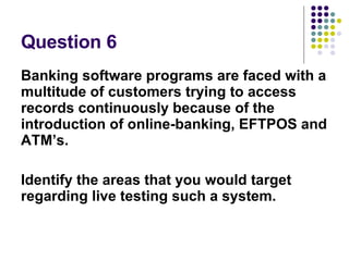 Question 6 Banking software programs are faced with a multitude of customers trying to access records continuously because of the introduction of online-banking, EFTPOS and ATM’s. Identify the areas that you would target regarding live testing such a system.  