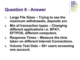 Question 6 - Answer Large File Sizes – Trying to see the maximum withdrawals, deposits ect. Mix of transaction types – Changing different applications i.e. BPAY, EFTPOS, different computers. Response Times – Measure the time taken on different Internet Connections. Volume Test Data – 50+ users accessing one account. 