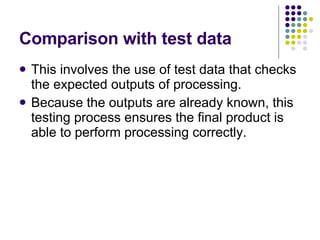 Comparison with test data This involves the use of test data that checks the expected outputs of processing. Because the outputs are already known, this testing process ensures the final product is able to perform processing correctly. 