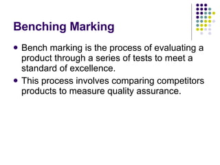 Benching Marking Bench marking is the process of evaluating a product through a series of tests to meet a standard of excellence. This process involves comparing competitors products to measure quality assurance. 