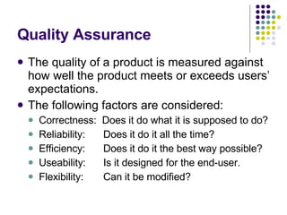 Quality Assurance The quality of a product is measured against how well the product meets or exceeds users’ expectations. The following factors are considered: Correctness:  Does it do what it is supposed to do? Reliability: Does it do it all the time? Efficiency: Does it do it the best way possible? Useability: Is it designed for the end-user. Flexibility: Can it be modified? 