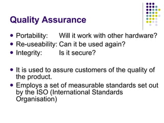 Quality Assurance Portability: Will it work with other hardware? Re-useability: Can it be used again? Integrity: Is it secure? It is used to assure customers of the quality of the product. Employs a set of measurable standards set out by the ISO (International Standards Organisation) 