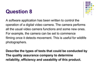 Question 8  A software application has been written to control the operation of a digital video camera. The camera performs all the usual video camera functions and some new ones. For example, the camera can be set to commence filming once it detects movement. This is useful for wildlife photographers. Describe the types of tests that could be conducted by The quality assurance company to determine reliability, efficiency and useability of this product. 