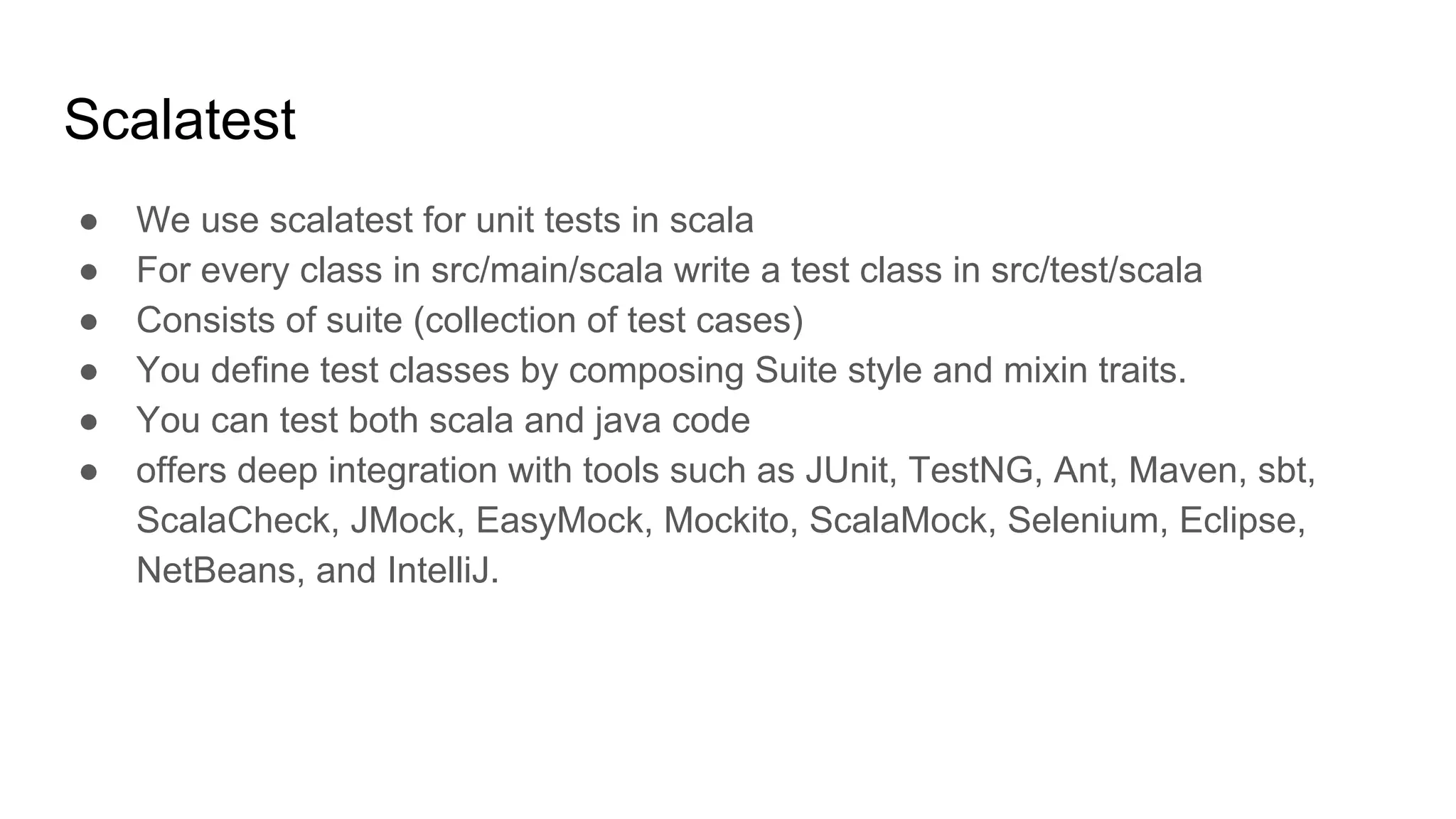 Scalatest ● We use scalatest for unit tests in scala ● For every class in src/main/scala write a test class in src/test/scala ● Consists of suite (collection of test cases) ● You define test classes by composing Suite style and mixin traits. ● You can test both scala and java code ● offers deep integration with tools such as JUnit, TestNG, Ant, Maven, sbt, ScalaCheck, JMock, EasyMock, Mockito, ScalaMock, Selenium, Eclipse, NetBeans, and IntelliJ. 