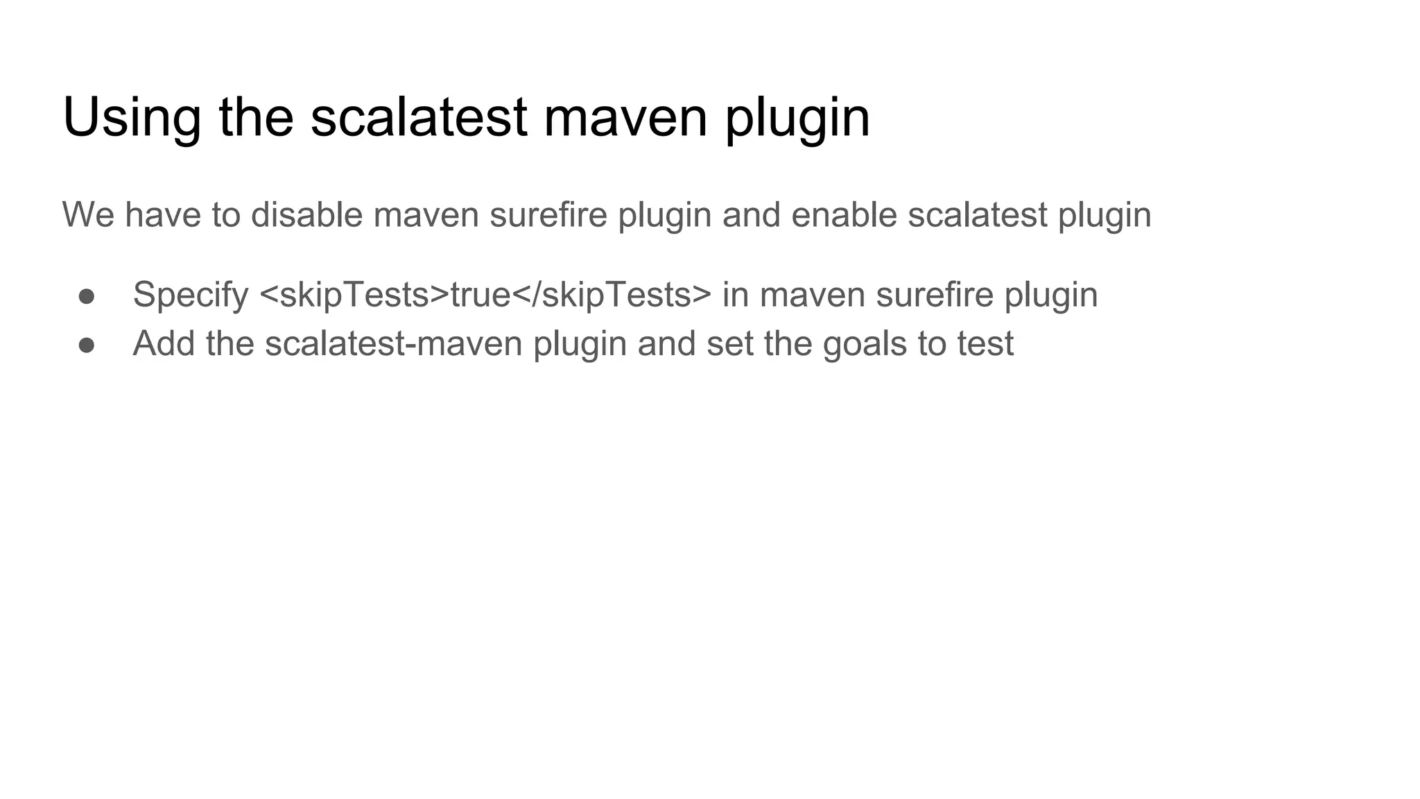 Using the scalatest maven plugin We have to disable maven surefire plugin and enable scalatest plugin ● Specify <skipTests>true</skipTests> in maven surefire plugin ● Add the scalatest-maven plugin and set the goals to test 