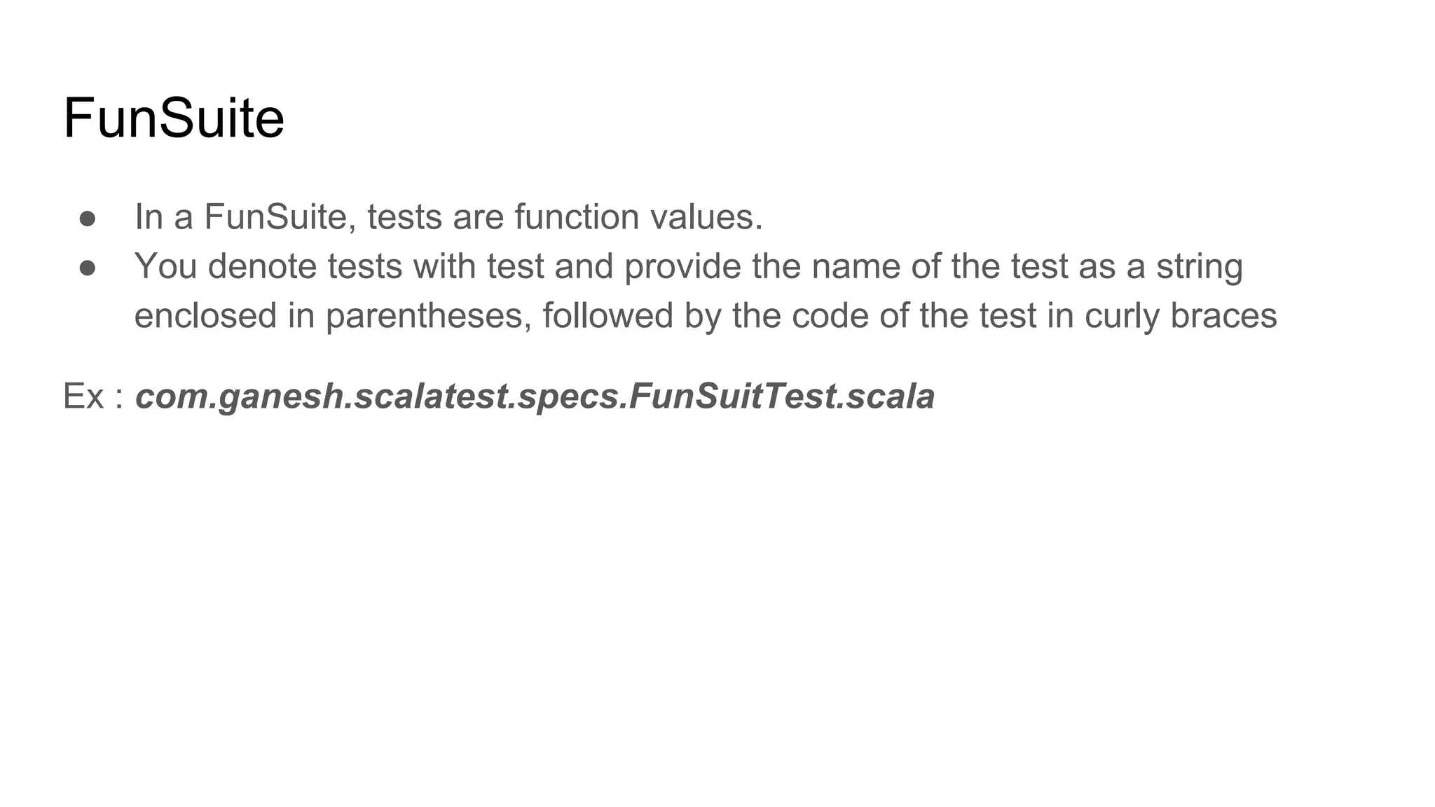 FunSuite ● In a FunSuite, tests are function values. ● You denote tests with test and provide the name of the test as a string enclosed in parentheses, followed by the code of the test in curly braces Ex : com.ganesh.scalatest.specs.FunSuitTest.scala 