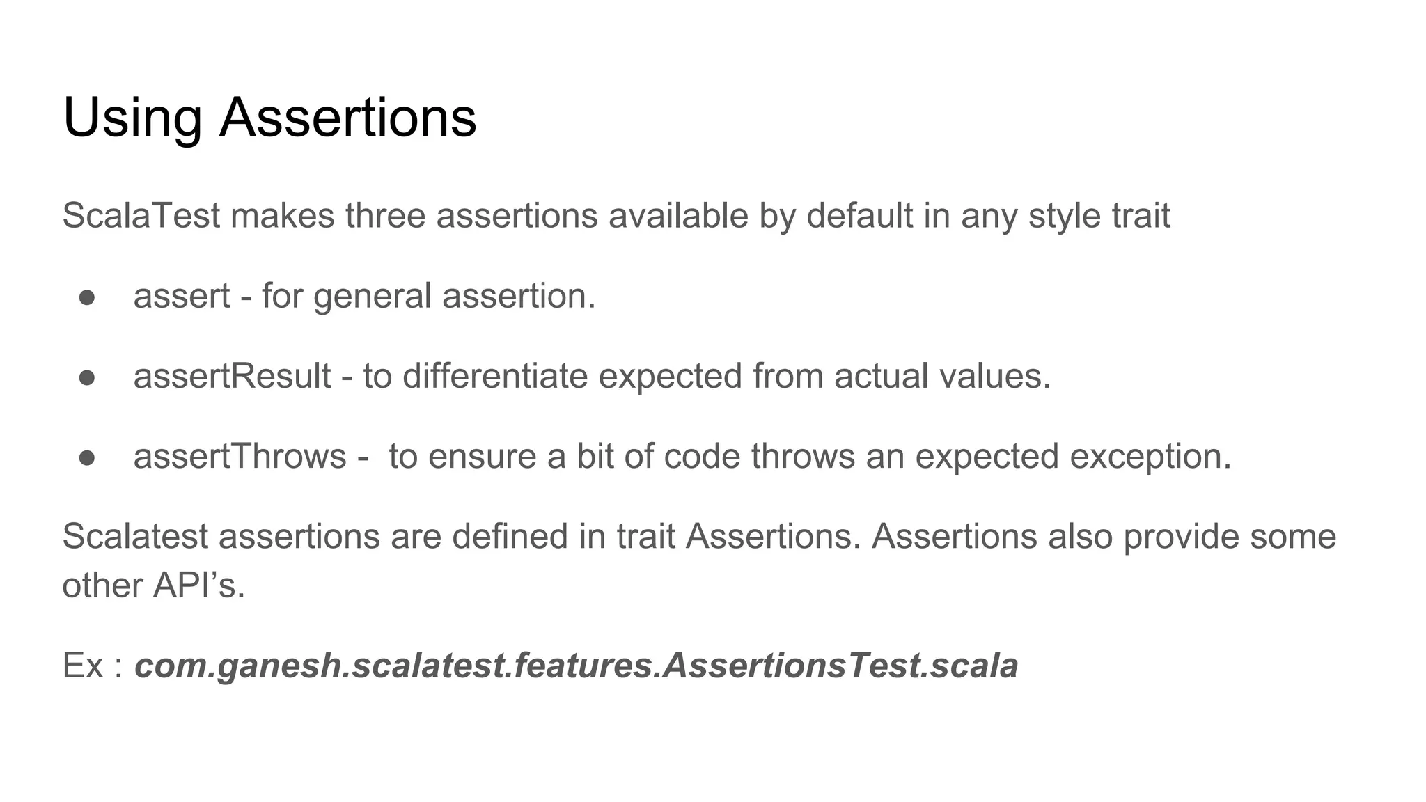 Using Assertions ScalaTest makes three assertions available by default in any style trait ● assert - for general assertion. ● assertResult - to differentiate expected from actual values. ● assertThrows - to ensure a bit of code throws an expected exception. Scalatest assertions are defined in trait Assertions. Assertions also provide some other API’s. Ex : com.ganesh.scalatest.features.AssertionsTest.scala 