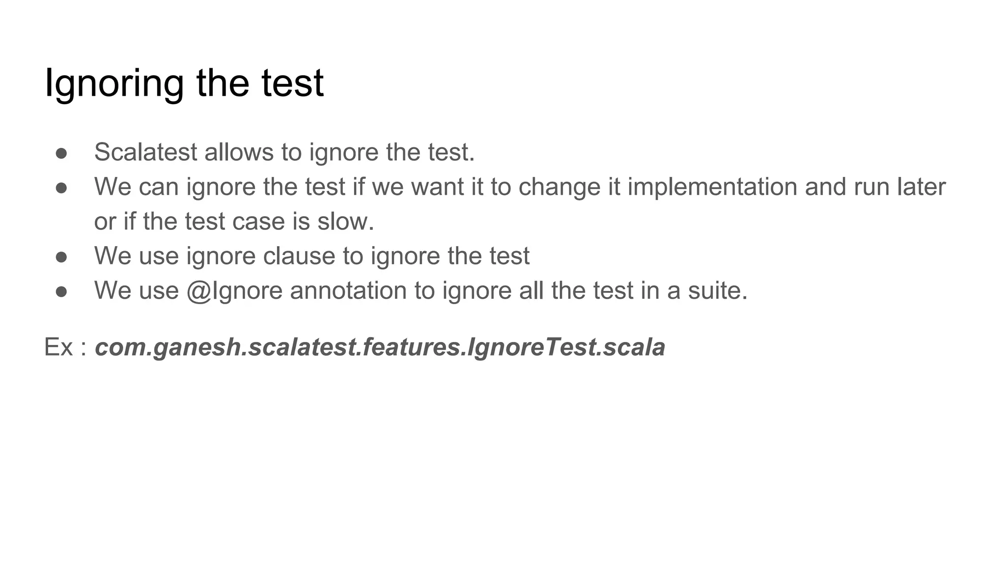 Ignoring the test ● Scalatest allows to ignore the test. ● We can ignore the test if we want it to change it implementation and run later or if the test case is slow. ● We use ignore clause to ignore the test ● We use @Ignore annotation to ignore all the test in a suite. Ex : com.ganesh.scalatest.features.IgnoreTest.scala 
