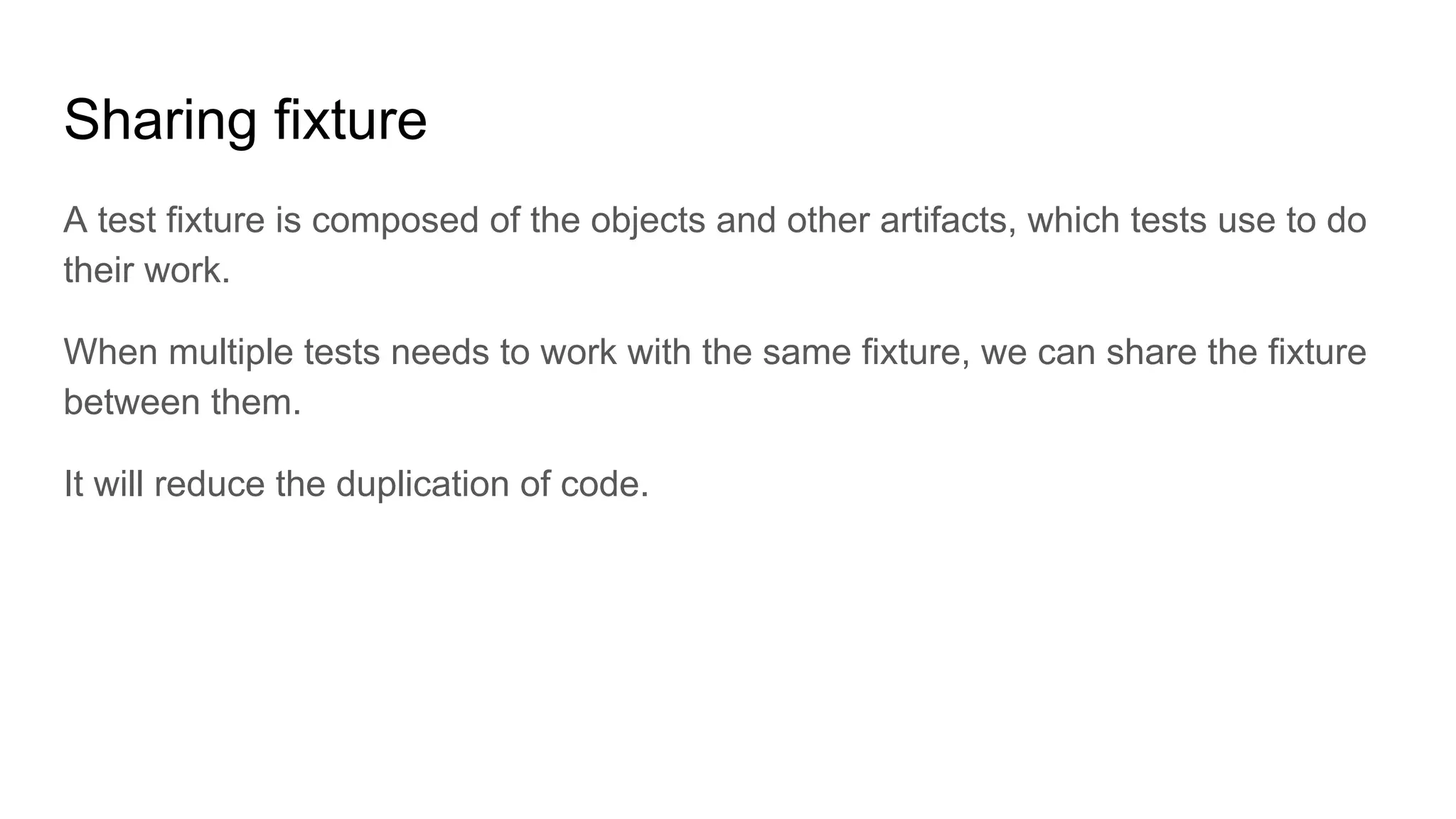 Sharing fixture A test fixture is composed of the objects and other artifacts, which tests use to do their work. When multiple tests needs to work with the same fixture, we can share the fixture between them. It will reduce the duplication of code. 