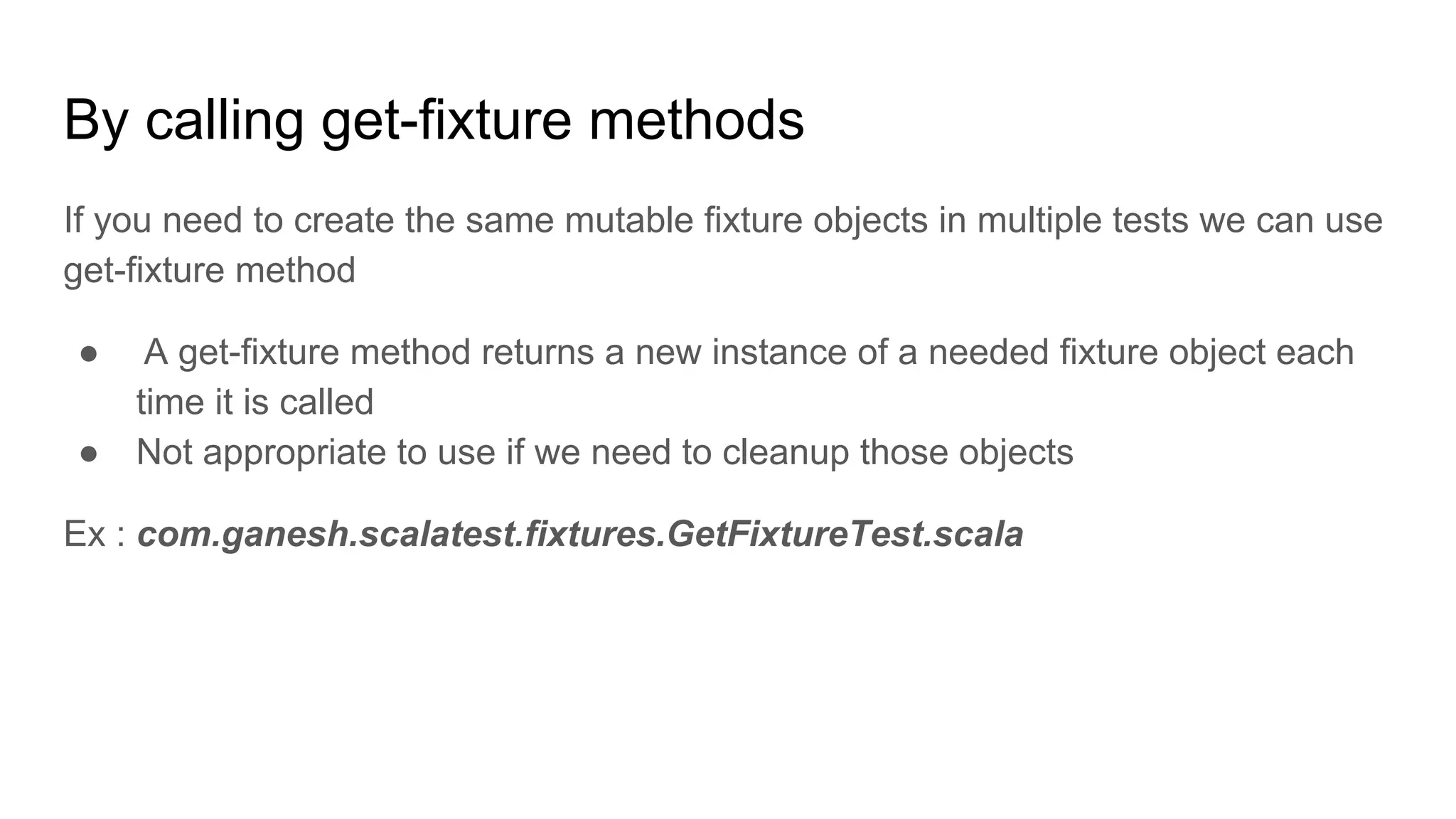 By calling get-fixture methods If you need to create the same mutable fixture objects in multiple tests we can use get-fixture method ● A get-fixture method returns a new instance of a needed fixture object each time it is called ● Not appropriate to use if we need to cleanup those objects Ex : com.ganesh.scalatest.fixtures.GetFixtureTest.scala 