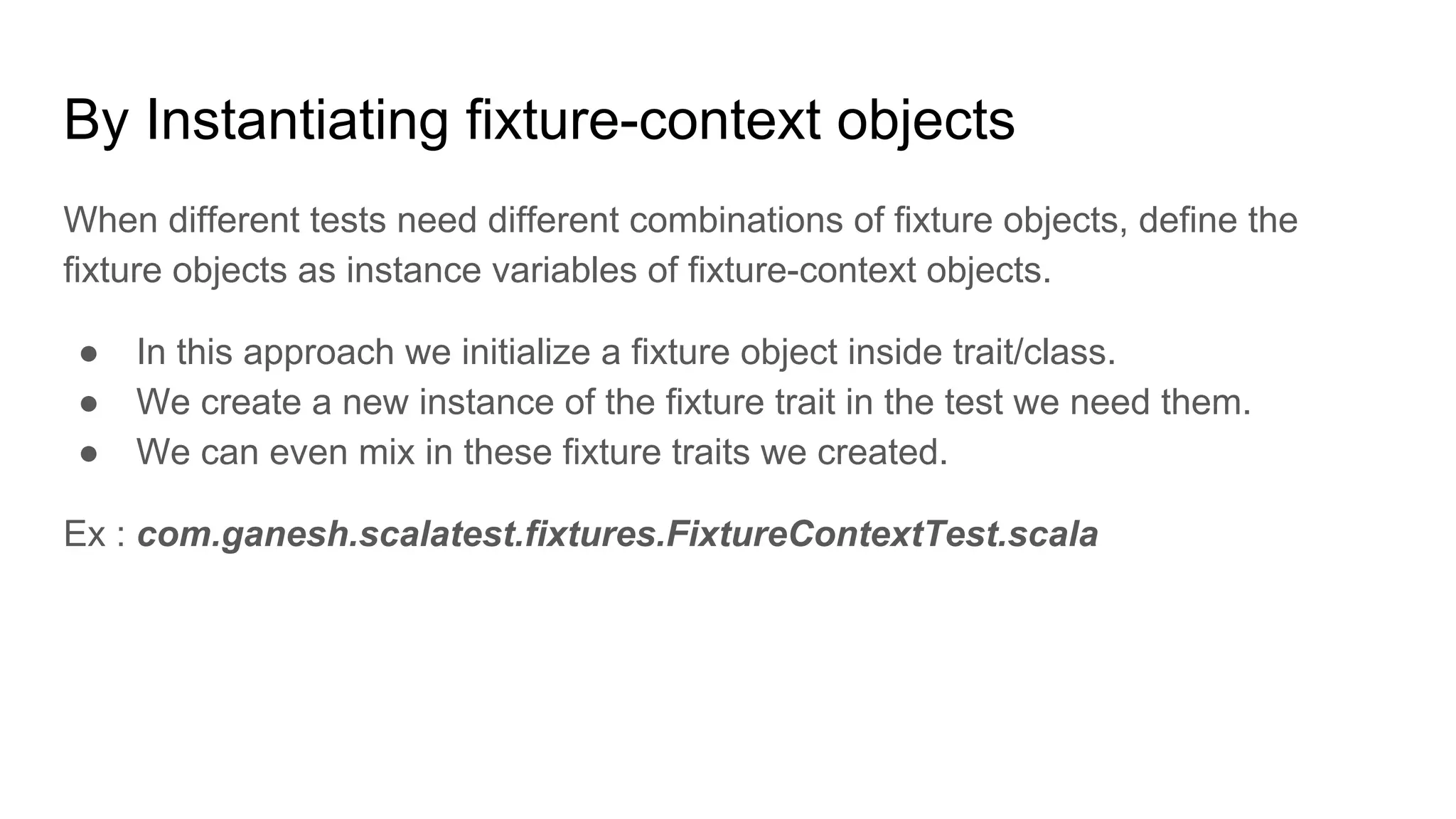 By Instantiating fixture-context objects When different tests need different combinations of fixture objects, define the fixture objects as instance variables of fixture-context objects. ● In this approach we initialize a fixture object inside trait/class. ● We create a new instance of the fixture trait in the test we need them. ● We can even mix in these fixture traits we created. Ex : com.ganesh.scalatest.fixtures.FixtureContextTest.scala 