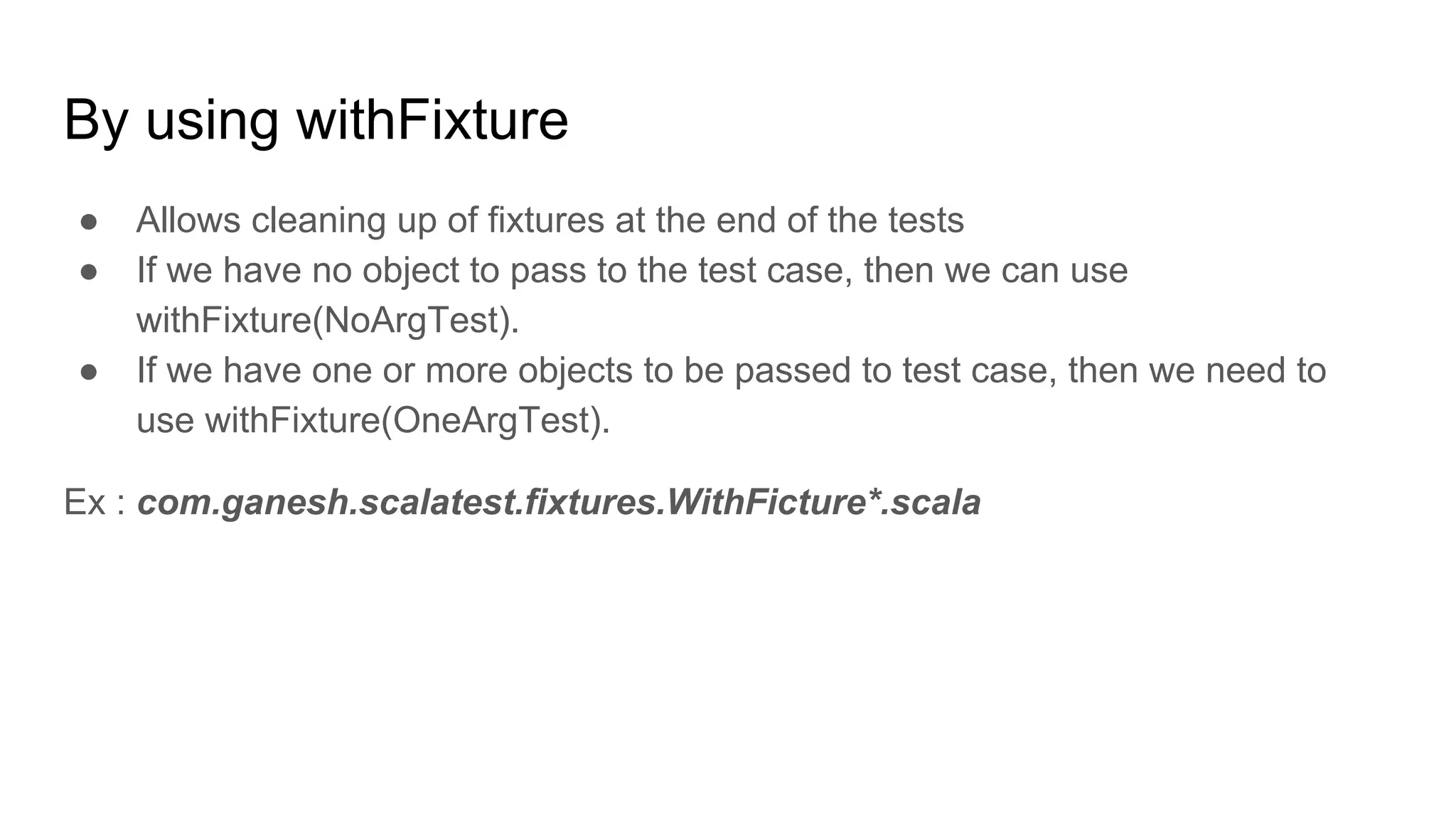 By using withFixture ● Allows cleaning up of fixtures at the end of the tests ● If we have no object to pass to the test case, then we can use withFixture(NoArgTest). ● If we have one or more objects to be passed to test case, then we need to use withFixture(OneArgTest). Ex : com.ganesh.scalatest.fixtures.WithFicture*.scala 