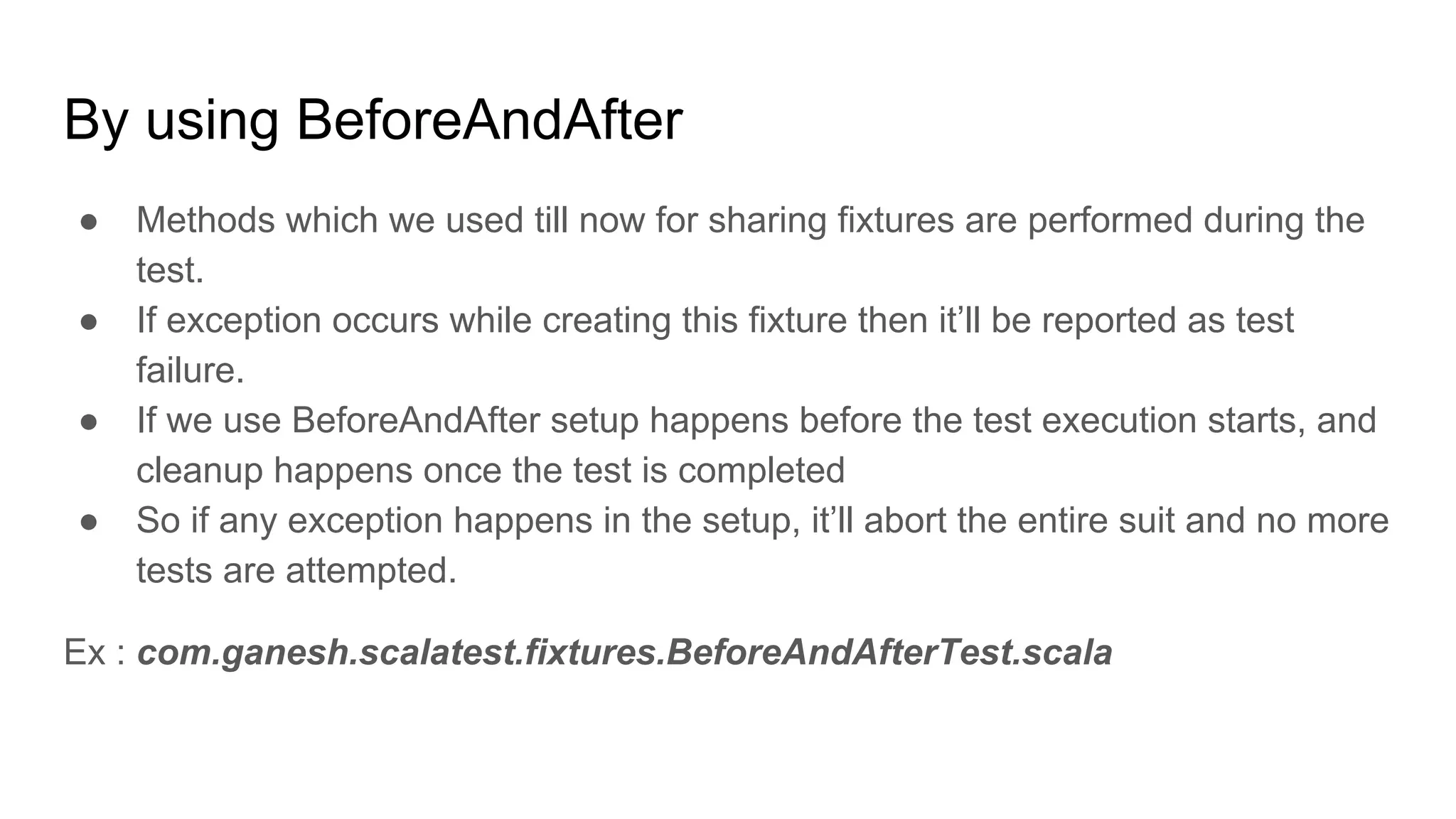 By using BeforeAndAfter ● Methods which we used till now for sharing fixtures are performed during the test. ● If exception occurs while creating this fixture then it’ll be reported as test failure. ● If we use BeforeAndAfter setup happens before the test execution starts, and cleanup happens once the test is completed ● So if any exception happens in the setup, it’ll abort the entire suit and no more tests are attempted. Ex : com.ganesh.scalatest.fixtures.BeforeAndAfterTest.scala 