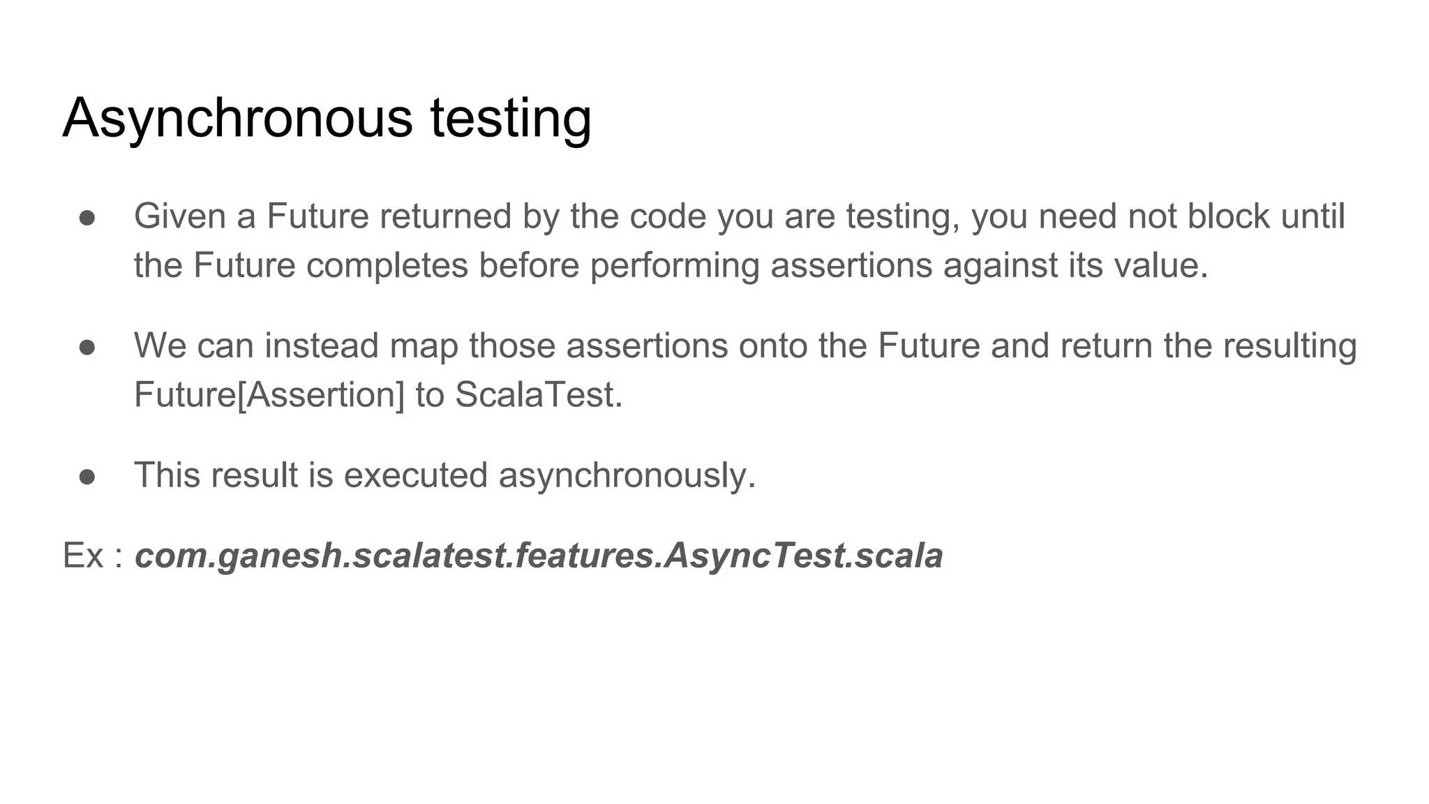 Asynchronous testing ● Given a Future returned by the code you are testing, you need not block until the Future completes before performing assertions against its value. ● We can instead map those assertions onto the Future and return the resulting Future[Assertion] to ScalaTest. ● This result is executed asynchronously. Ex : com.ganesh.scalatest.features.AsyncTest.scala 