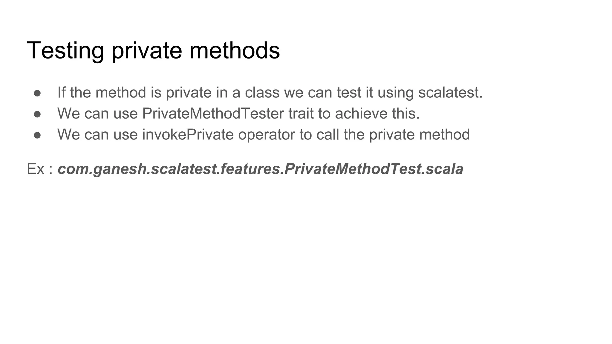 Testing private methods ● If the method is private in a class we can test it using scalatest. ● We can use PrivateMethodTester trait to achieve this. ● We can use invokePrivate operator to call the private method Ex : com.ganesh.scalatest.features.PrivateMethodTest.scala 