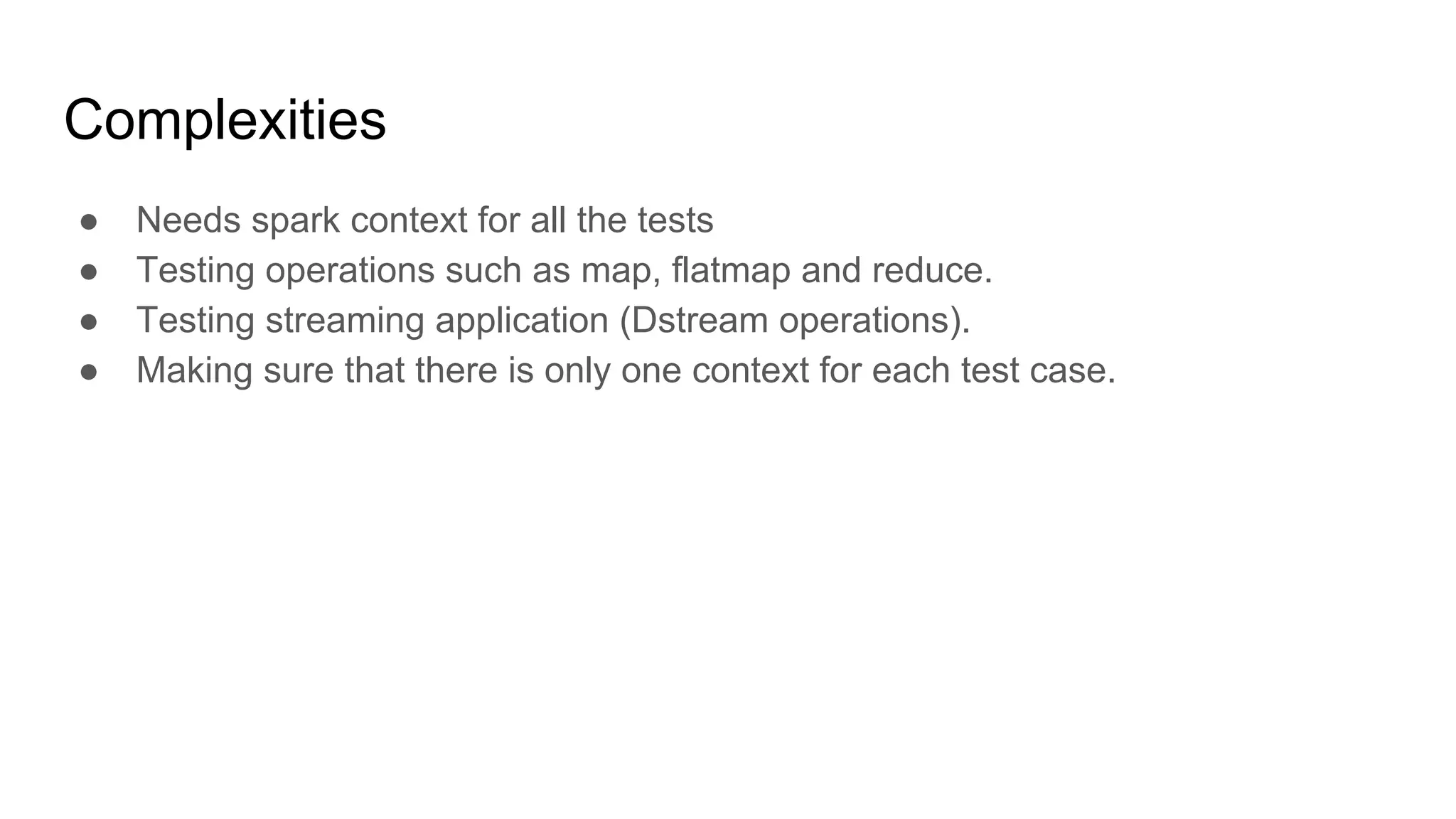 Complexities ● Needs spark context for all the tests ● Testing operations such as map, flatmap and reduce. ● Testing streaming application (Dstream operations). ● Making sure that there is only one context for each test case. 