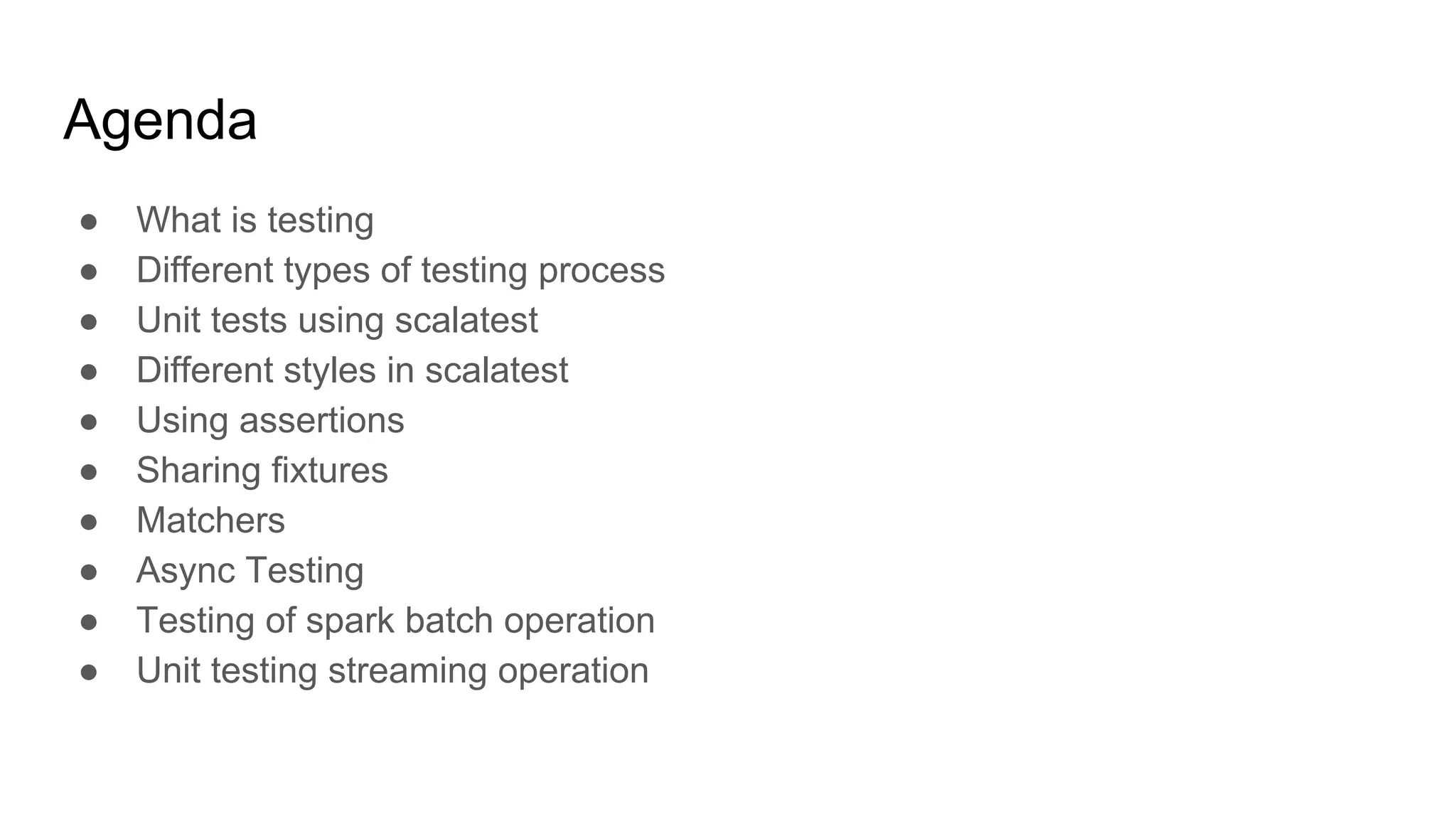 Agenda ● What is testing ● Different types of testing process ● Unit tests using scalatest ● Different styles in scalatest ● Using assertions ● Sharing fixtures ● Matchers ● Async Testing ● Testing of spark batch operation ● Unit testing streaming operation 