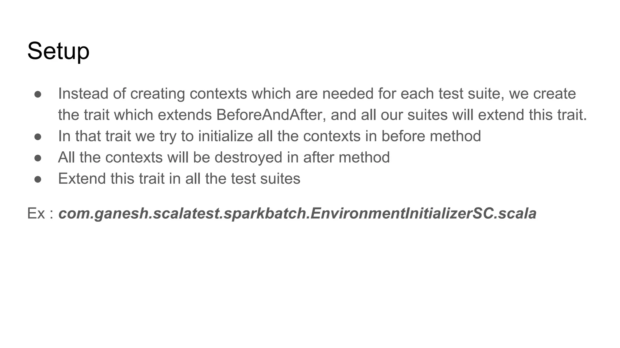 Setup ● Instead of creating contexts which are needed for each test suite, we create the trait which extends BeforeAndAfter, and all our suites will extend this trait. ● In that trait we try to initialize all the contexts in before method ● All the contexts will be destroyed in after method ● Extend this trait in all the test suites Ex : com.ganesh.scalatest.sparkbatch.EnvironmentInitializerSC.scala 