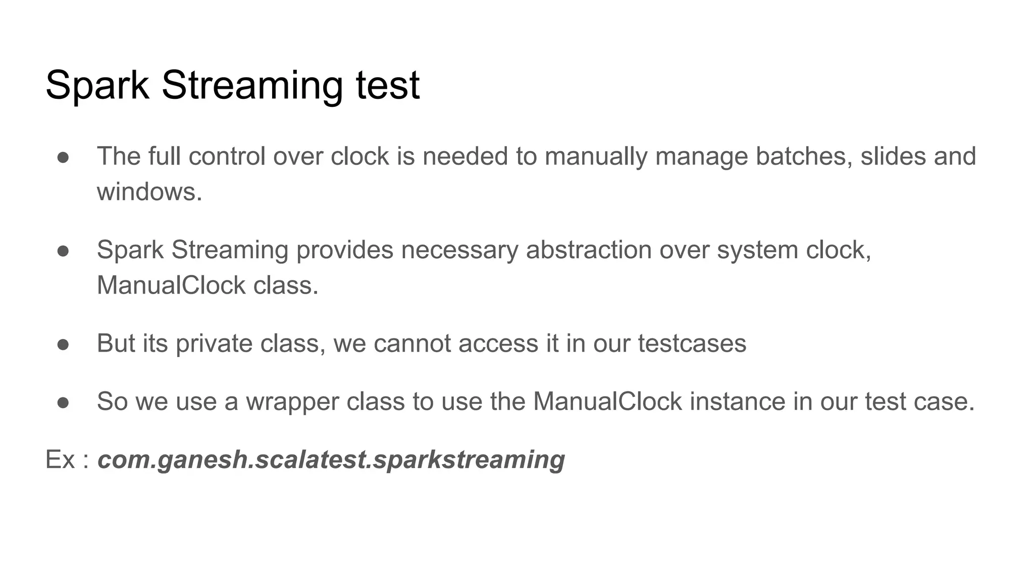 Spark Streaming test ● The full control over clock is needed to manually manage batches, slides and windows. ● Spark Streaming provides necessary abstraction over system clock, ManualClock class. ● But its private class, we cannot access it in our testcases ● So we use a wrapper class to use the ManualClock instance in our test case. Ex : com.ganesh.scalatest.sparkstreaming 