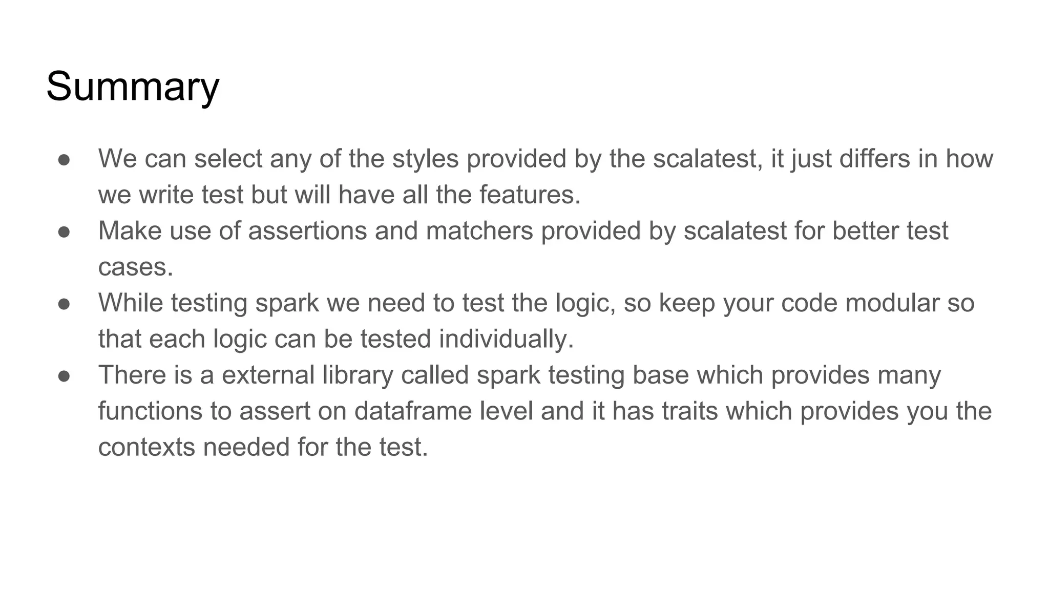 Summary ● We can select any of the styles provided by the scalatest, it just differs in how we write test but will have all the features. ● Make use of assertions and matchers provided by scalatest for better test cases. ● While testing spark we need to test the logic, so keep your code modular so that each logic can be tested individually. ● There is a external library called spark testing base which provides many functions to assert on dataframe level and it has traits which provides you the contexts needed for the test. 