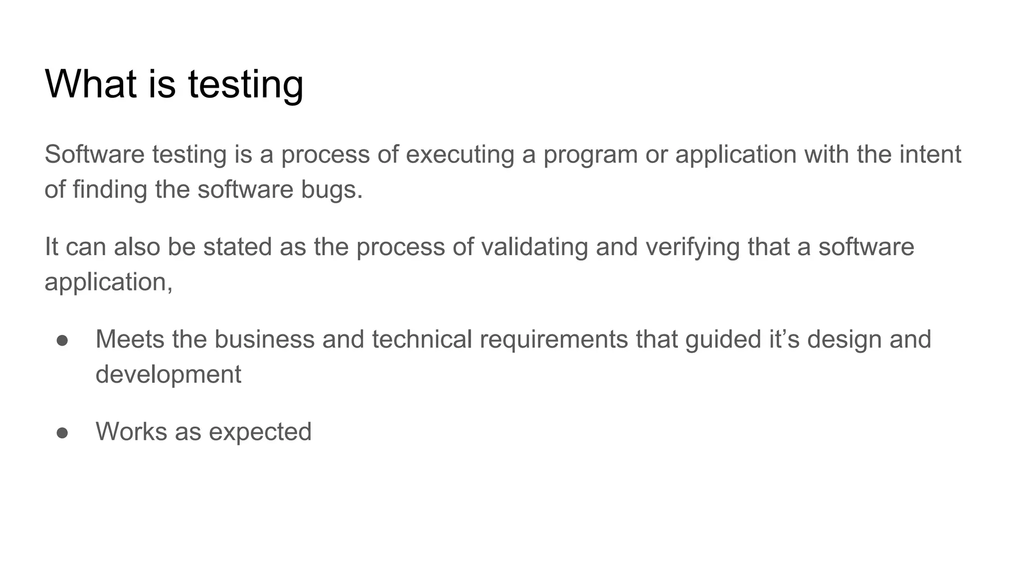What is testing Software testing is a process of executing a program or application with the intent of finding the software bugs. It can also be stated as the process of validating and verifying that a software application, ● Meets the business and technical requirements that guided it’s design and development ● Works as expected 