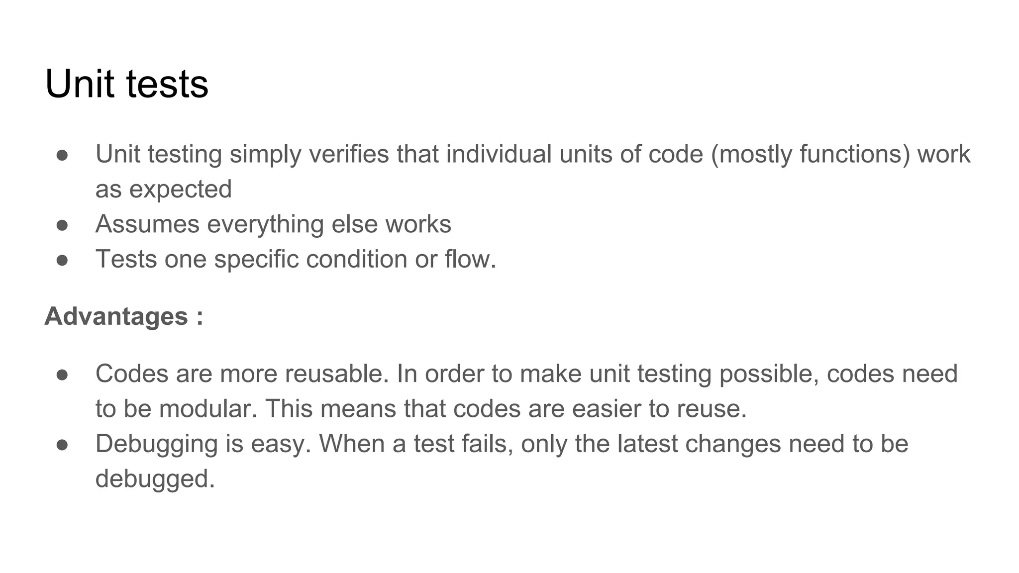 Unit tests ● Unit testing simply verifies that individual units of code (mostly functions) work as expected ● Assumes everything else works ● Tests one specific condition or flow. Advantages : ● Codes are more reusable. In order to make unit testing possible, codes need to be modular. This means that codes are easier to reuse. ● Debugging is easy. When a test fails, only the latest changes need to be debugged. 