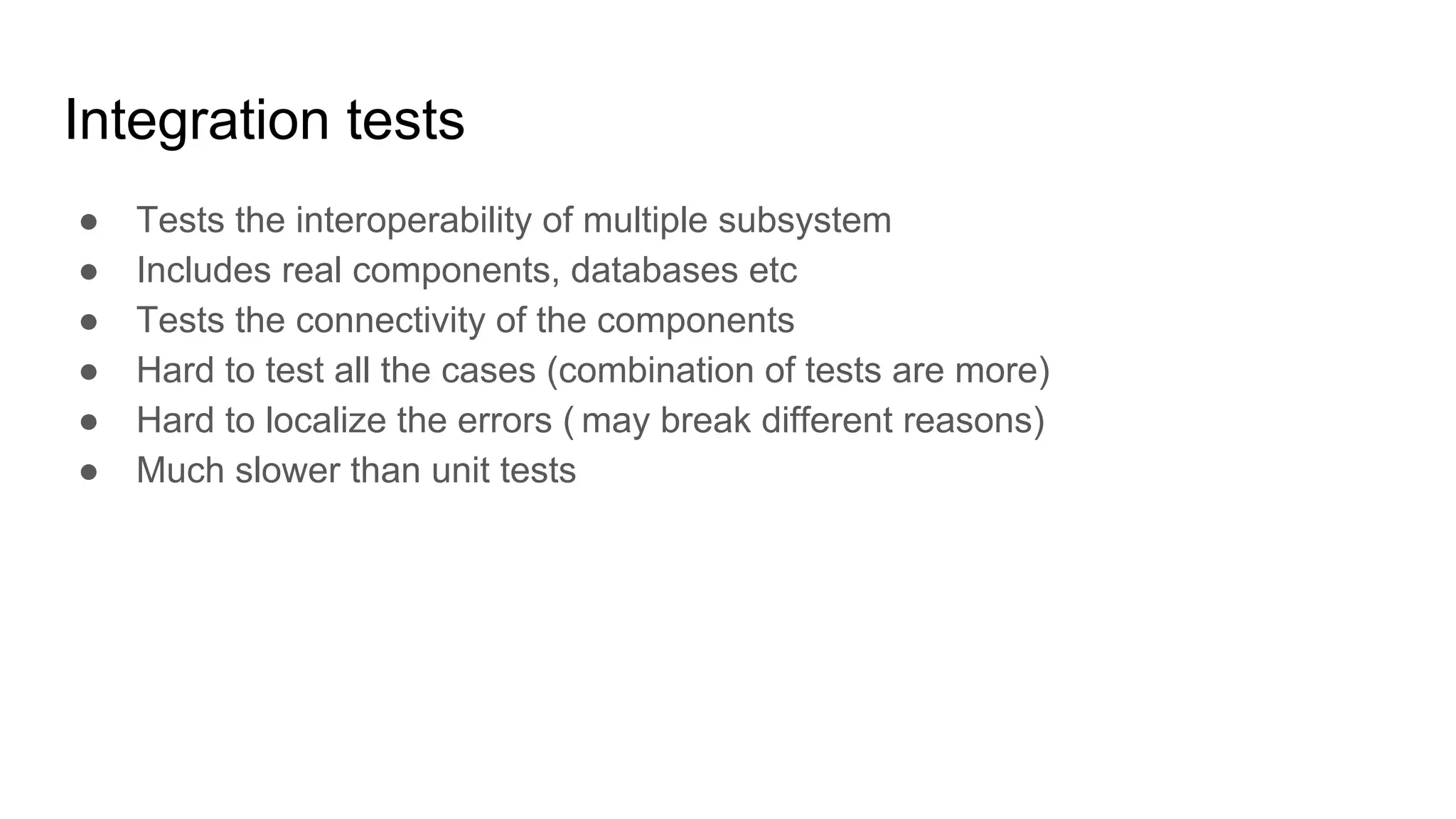 Integration tests ● Tests the interoperability of multiple subsystem ● Includes real components, databases etc ● Tests the connectivity of the components ● Hard to test all the cases (combination of tests are more) ● Hard to localize the errors ( may break different reasons) ● Much slower than unit tests 