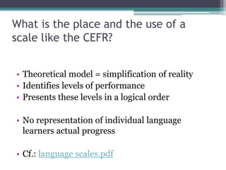 What is the place and the use of a
scale like the CEFR?


• Theoretical model = simplification of reality
• Identifies levels of performance
• Presents these levels in a logical order

• No representation of individual language
  learners actual progress

• Cf.: language scales.pdf
 