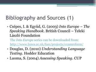 Bibliography and Sources (1)
• Csépes, I. & Együd, G. (2003) Into Europe – The
  Speaking Handbook. British Council – Teleki
  László Foundation
 The Into Europe series can be downloaded from:
 http://www.lancs.ac.uk/fass/projects/examreform/
• Douglas, D. (2010) Understanding Language
  Testing. Hodder Education
• Luoma, S. (2004) Assessing Speaking. CUP
 