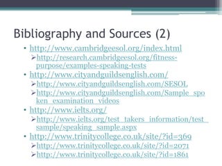Bibliography and Sources (2)
 • http://www.cambridgeesol.org/index.html
   http://research.cambridgeesol.org/fitness-
    purpose/examples-speaking-tests
 • http://www.cityandguildsenglish.com/
   http://www.cityandguildsenglish.com/SESOL
   http://www.cityandguildsenglish.com/Sample_spo
    ken_examination_videos
 • http://www.ielts.org/
   http://www.ielts.org/test_takers_information/test_
    sample/speaking_sample.aspx
 • http://www.trinitycollege.co.uk/site/?id=369
   http://www.trinitycollege.co.uk/site/?id=2071
   http://www.trinitycollege.co.uk/site/?id=1861
 