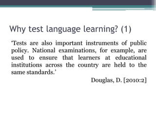 Why test language learning? (1)
‘Tests are also important instruments of public
policy. National examinations, for example, are
used to ensure that learners at educational
institutions across the country are held to the
same standards.’
                            Douglas, D. [2010:2]
 