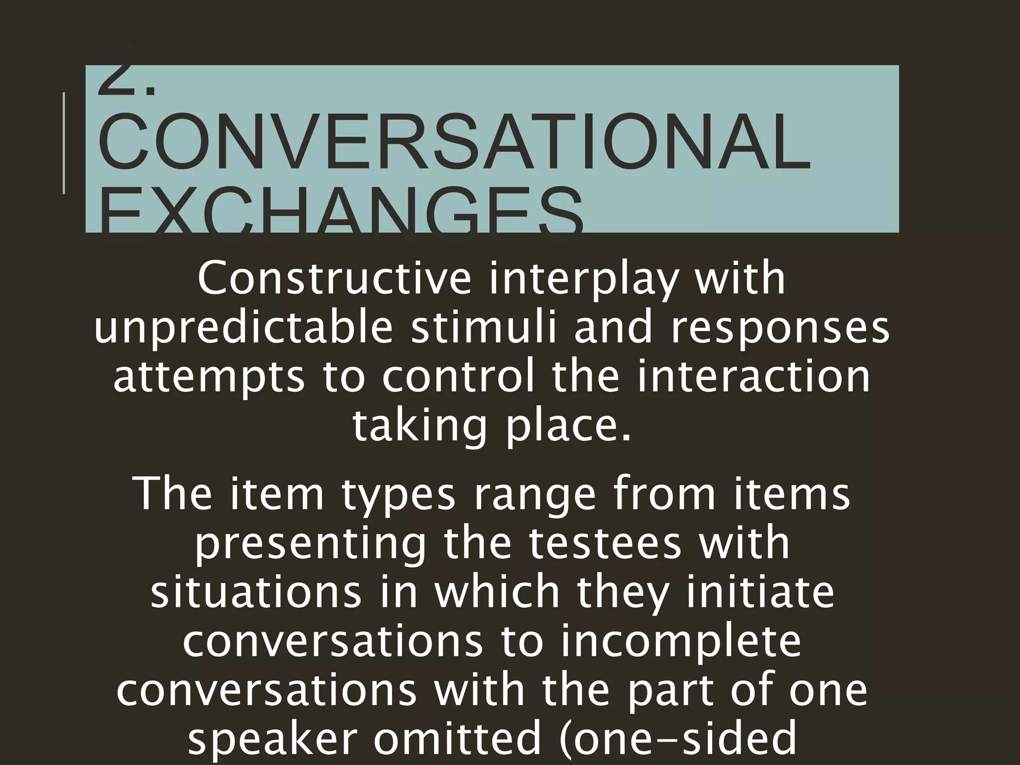 2.
CONVERSATIONAL
EXCHANGES
Constructive interplay with
unpredictable stimuli and responses
attempts to control the interaction
taking place.
The item types range from items
presenting the testees with
situations in which they initiate
conversations to incomplete
conversations with the part of one
speaker omitted (one-sided
 