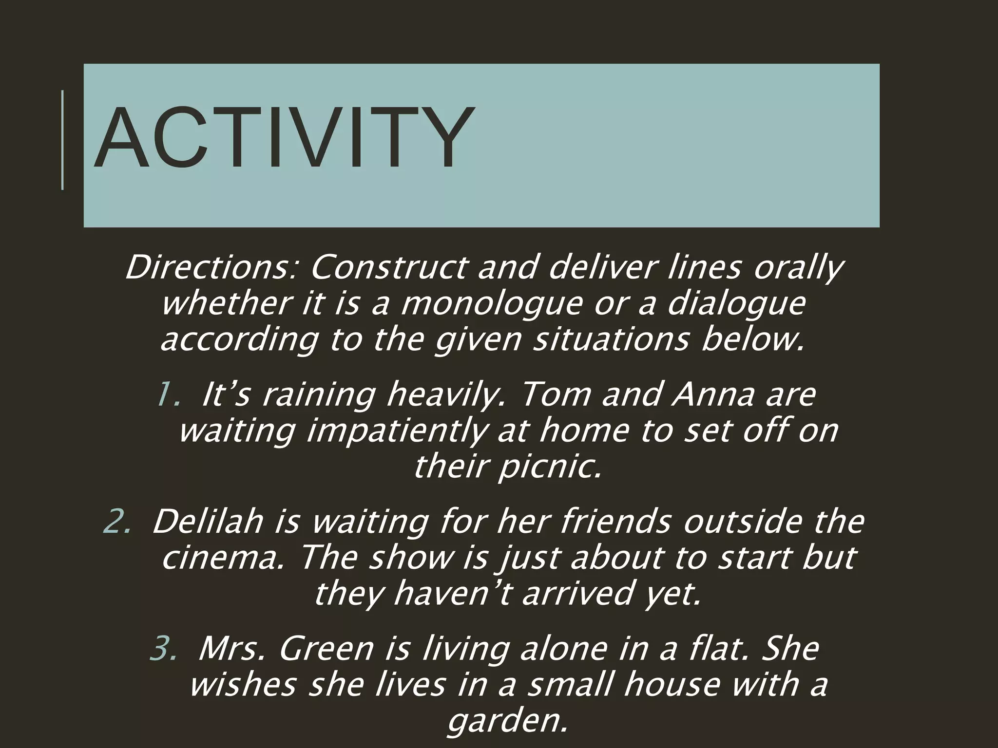ACTIVITY
Directions: Construct and deliver lines orally
whether it is a monologue or a dialogue
according to the given situations below.
1. It’s raining heavily. Tom and Anna are
waiting impatiently at home to set off on
their picnic.
2. Delilah is waiting for her friends outside the
cinema. The show is just about to start but
they haven’t arrived yet.
3. Mrs. Green is living alone in a flat. She
wishes she lives in a small house with a
garden.
 