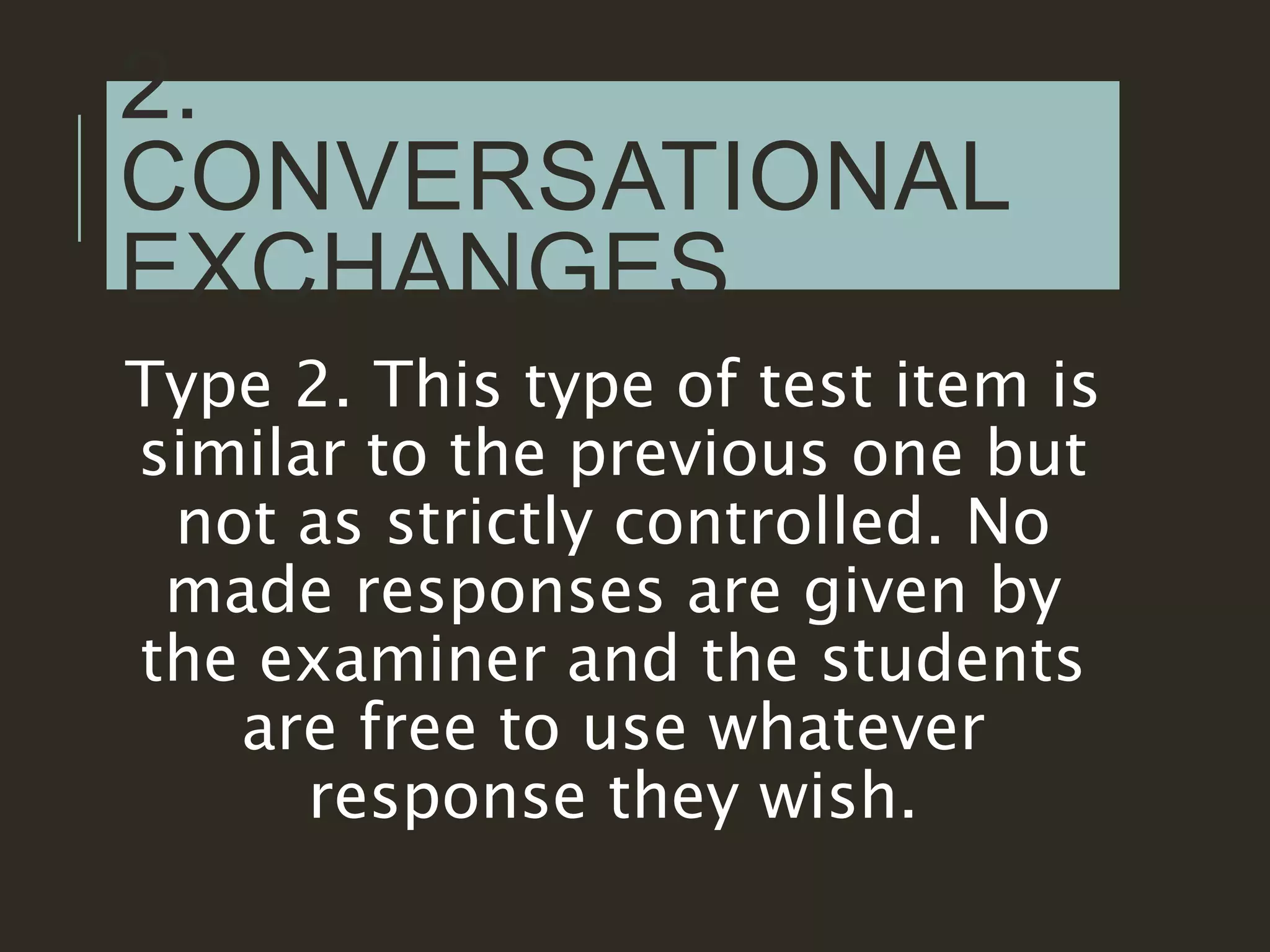 2.
CONVERSATIONAL
EXCHANGES
Type 2. This type of test item is
similar to the previous one but
not as strictly controlled. No
made responses are given by
the examiner and the students
are free to use whatever
response they wish.
 