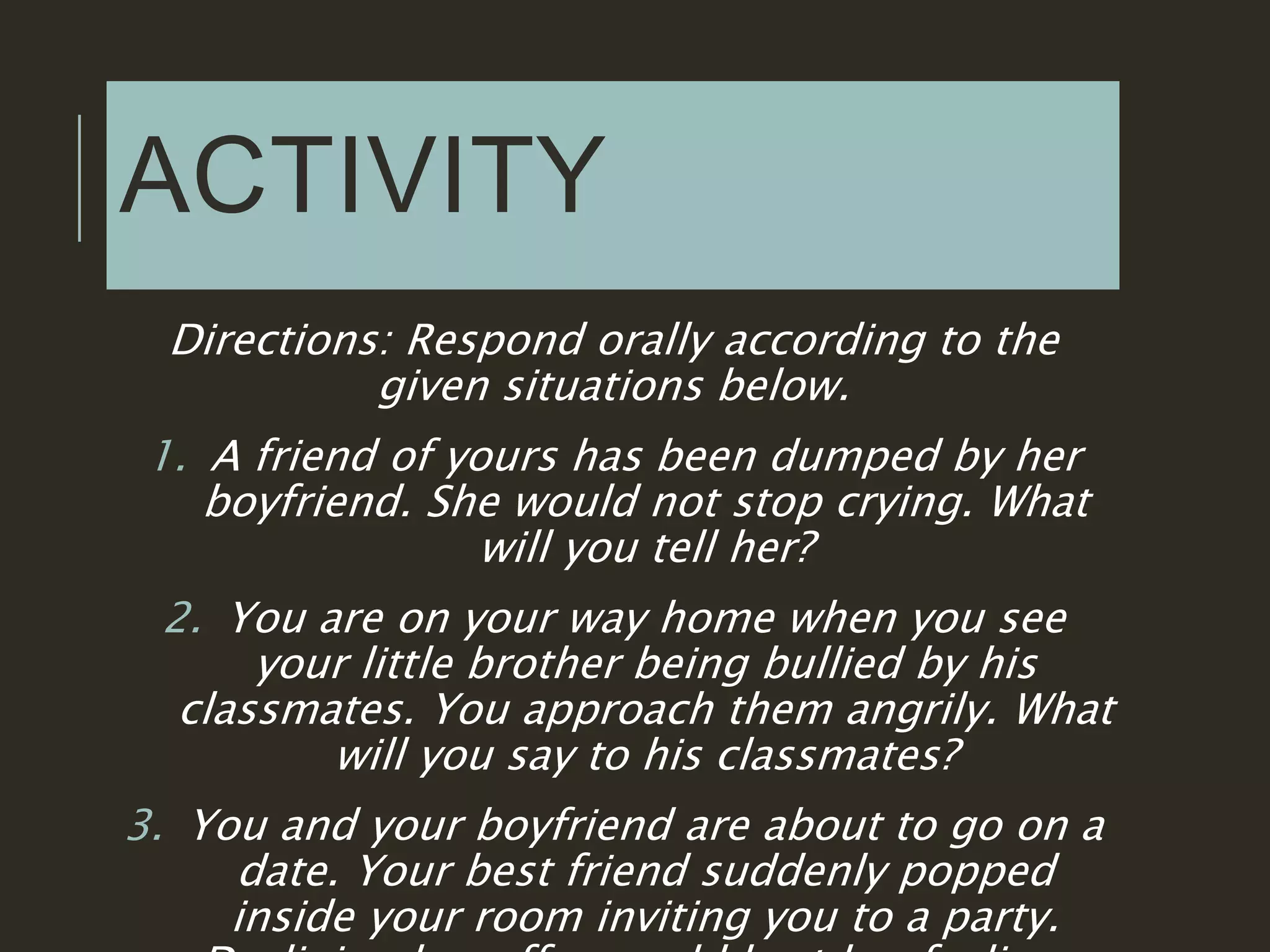 ACTIVITY
Directions: Respond orally according to the
given situations below.
1. A friend of yours has been dumped by her
boyfriend. She would not stop crying. What
will you tell her?
2. You are on your way home when you see
your little brother being bullied by his
classmates. You approach them angrily. What
will you say to his classmates?
3. You and your boyfriend are about to go on a
date. Your best friend suddenly popped
inside your room inviting you to a party.
 