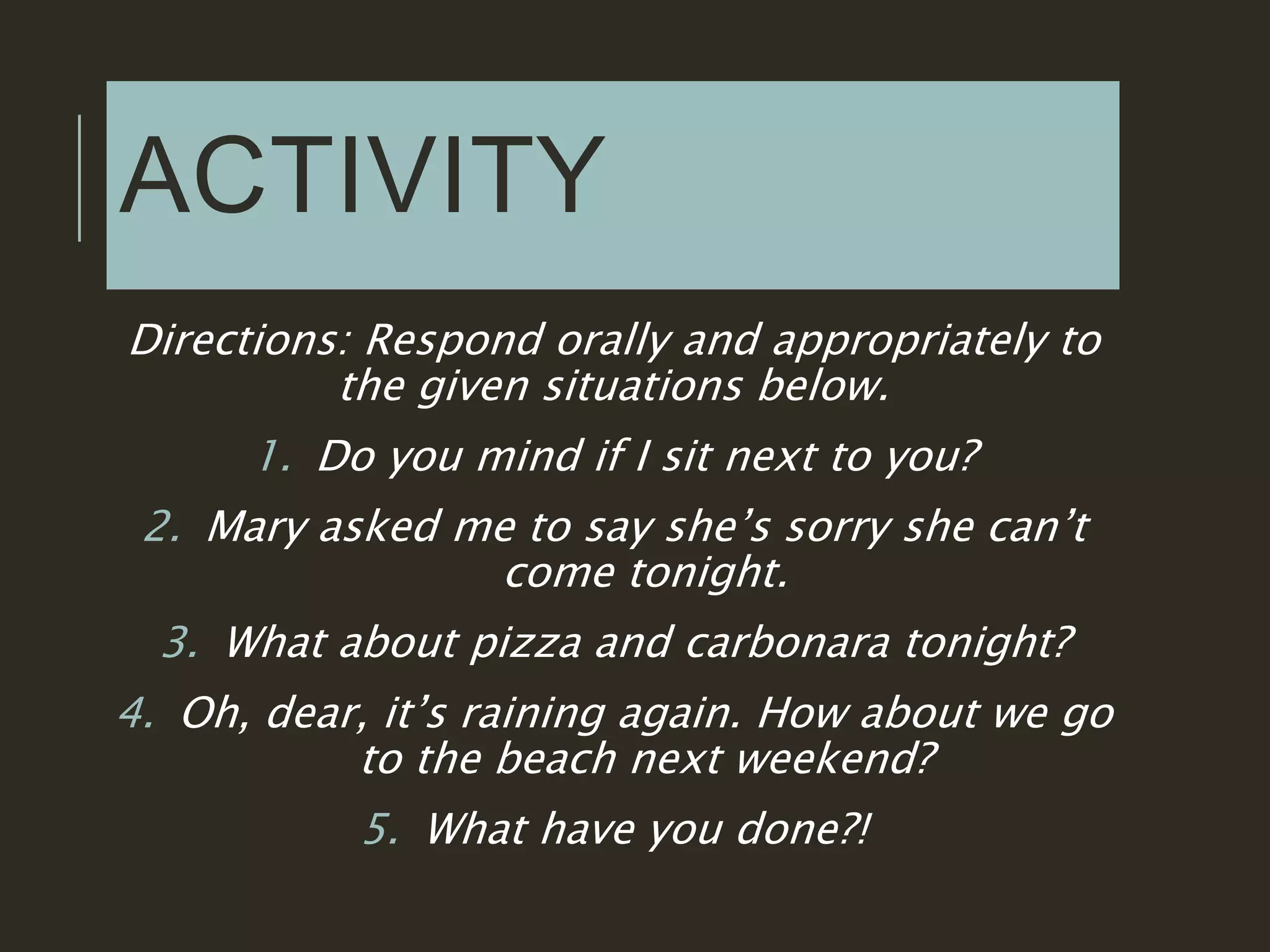 ACTIVITY
Directions: Respond orally and appropriately to
the given situations below.
1. Do you mind if I sit next to you?
2. Mary asked me to say she’s sorry she can’t
come tonight.
3. What about pizza and carbonara tonight?
4. Oh, dear, it’s raining again. How about we go
to the beach next weekend?
5. What have you done?!
 