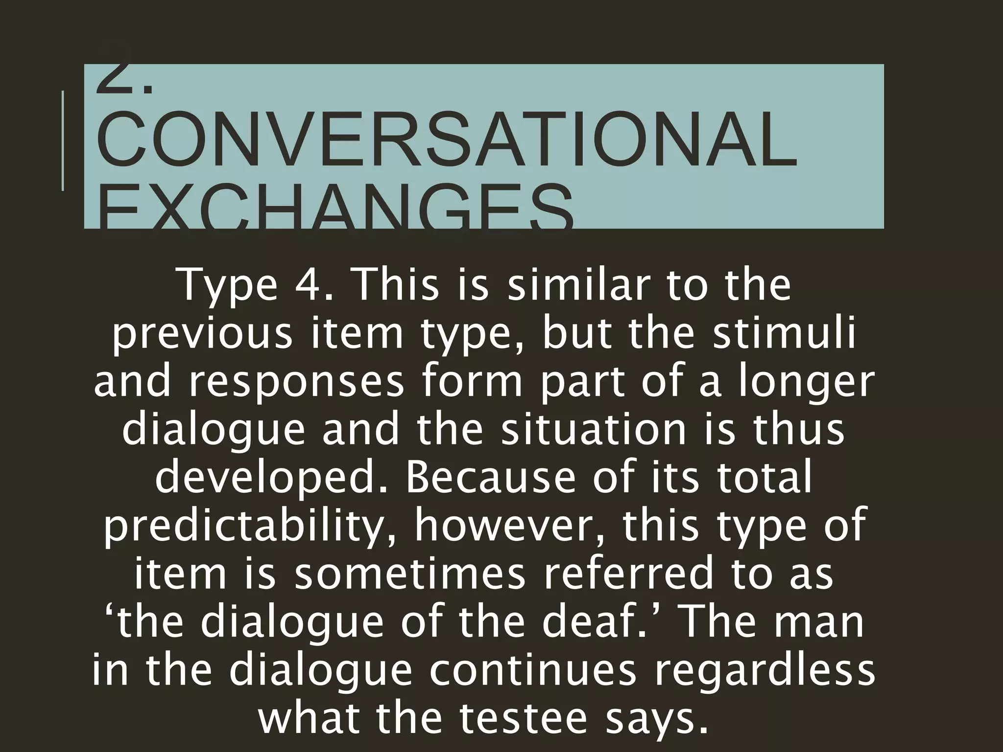 2.
CONVERSATIONAL
EXCHANGES
Type 4. This is similar to the
previous item type, but the stimuli
and responses form part of a longer
dialogue and the situation is thus
developed. Because of its total
predictability, however, this type of
item is sometimes referred to as
‘the dialogue of the deaf.’ The man
in the dialogue continues regardless
what the testee says.
 